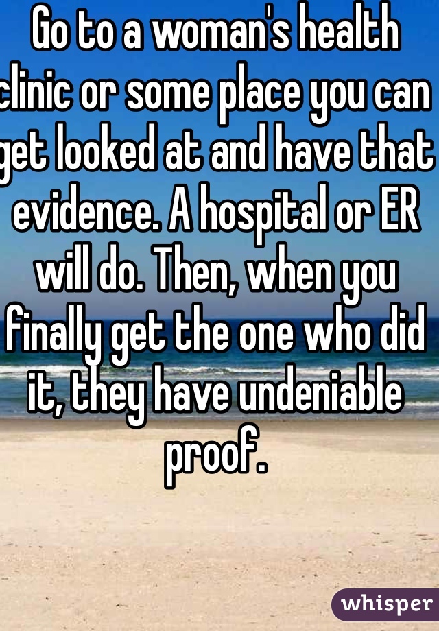 Go to a woman's health clinic or some place you can get looked at and have that evidence. A hospital or ER will do. Then, when you finally get the one who did it, they have undeniable proof.