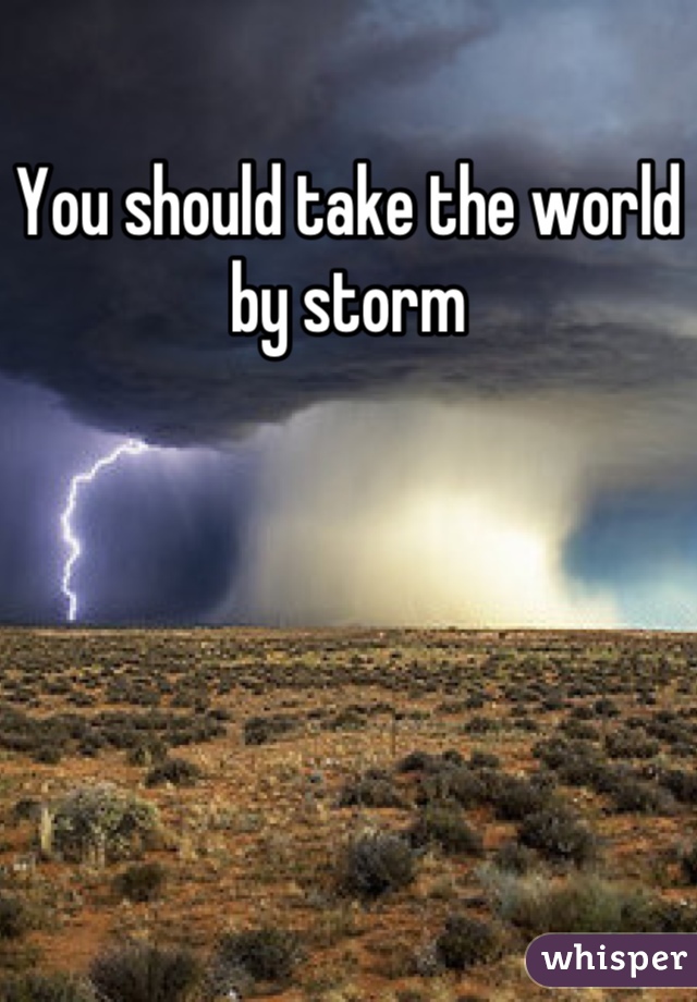 You should take the world by storm
