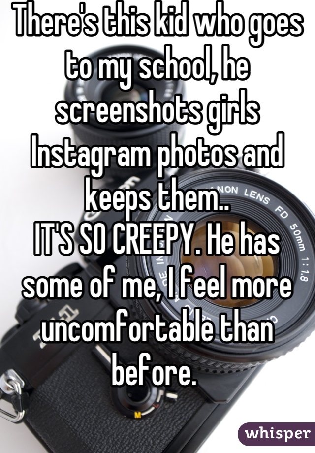 There's this kid who goes to my school, he screenshots girls Instagram photos and keeps them.. 
IT'S SO CREEPY. He has some of me, I feel more uncomfortable than before. 