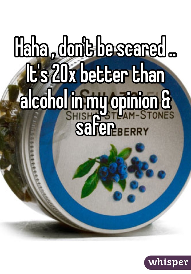 Haha , don't be scared .. It's 20x better than alcohol in my opinion & safer
