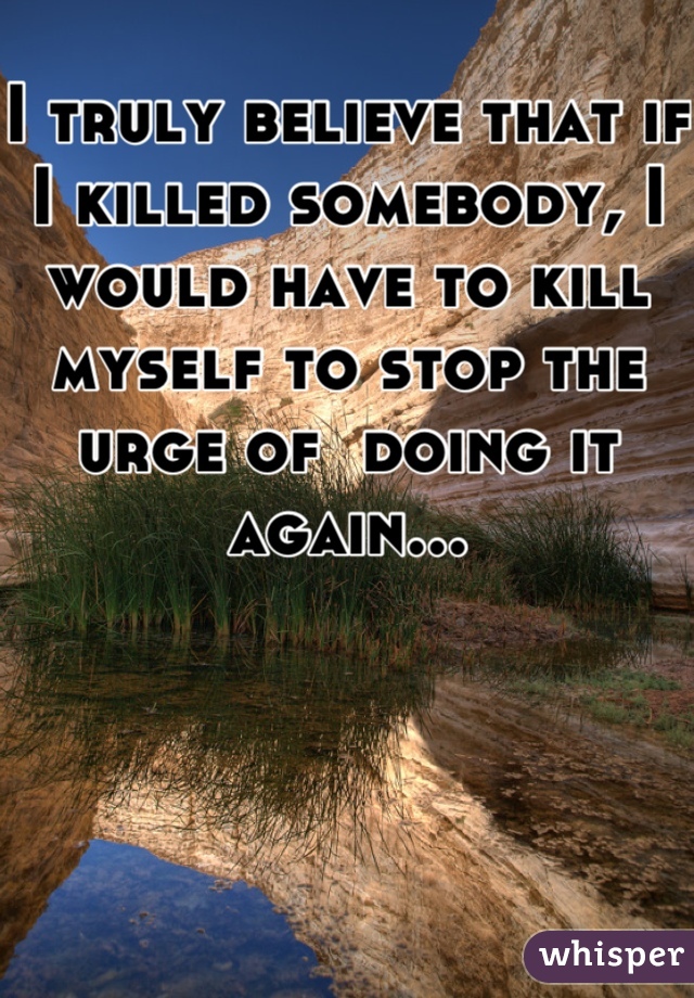 I truly believe that if I killed somebody, I would have to kill myself to stop the urge of  doing it again...