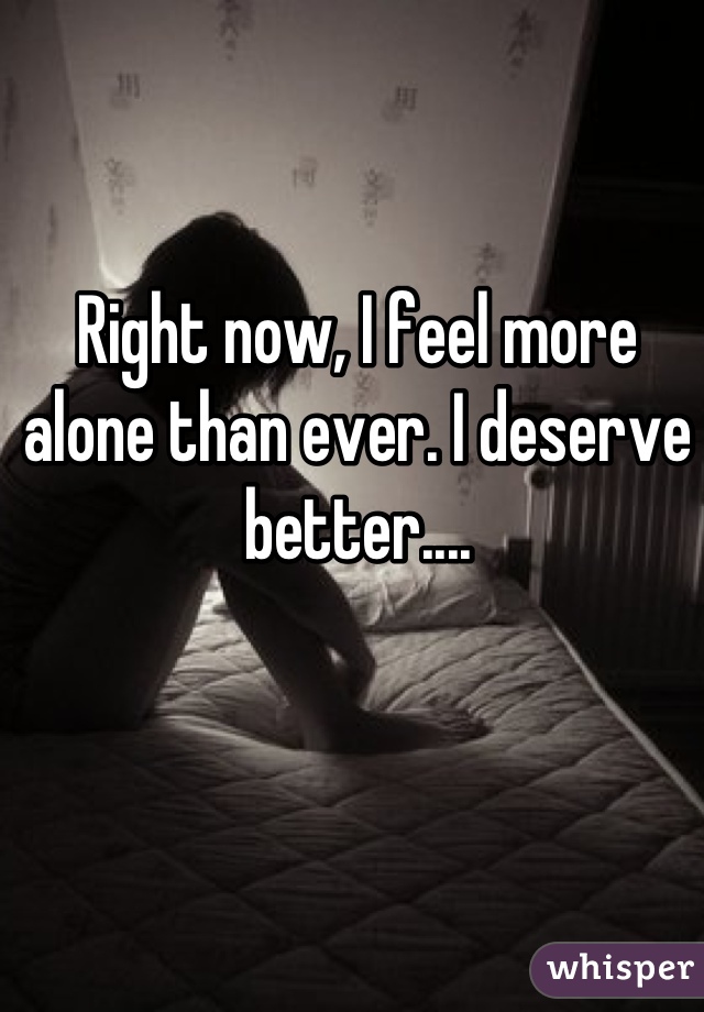 Right now, I feel more alone than ever. I deserve better....