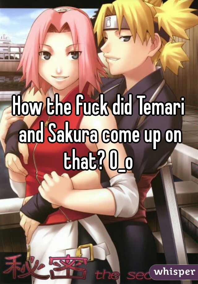 How the fuck did Temari and Sakura come up on that? O_o 