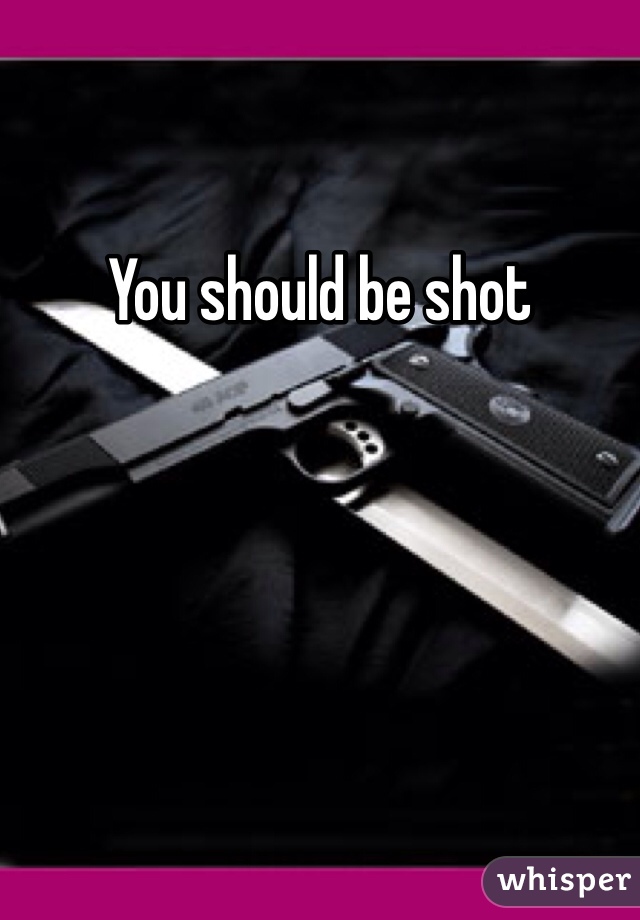 You should be shot