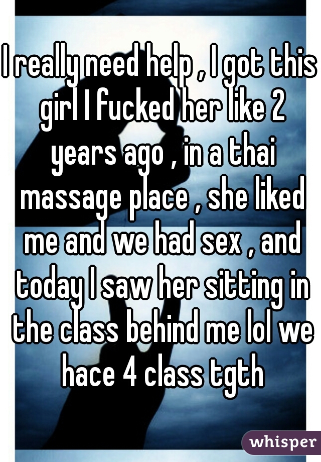I really need help , I got this girl I fucked her like 2 years ago , in a thai massage place , she liked me and we had sex , and today I saw her sitting in the class behind me lol we hace 4 class tgth