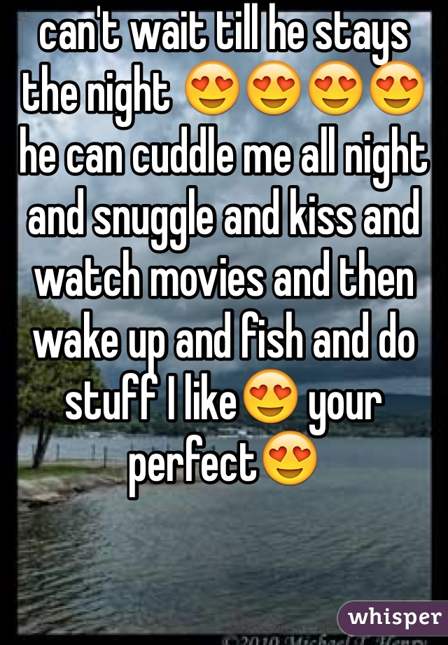 can't wait till he stays the night 😍😍😍😍 he can cuddle me all night and snuggle and kiss and watch movies and then wake up and fish and do stuff I like😍 your perfect😍
