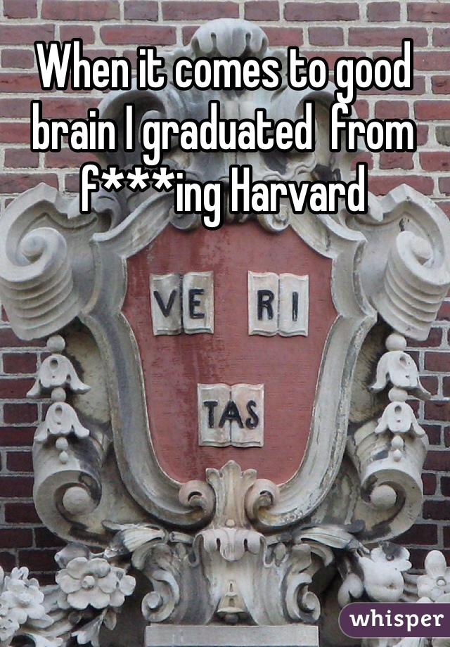 When it comes to good brain I graduated  from f***ing Harvard 