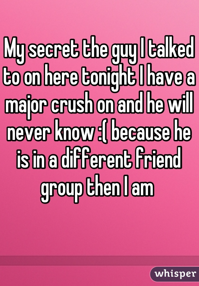 My secret the guy I talked to on here tonight I have a major crush on and he will never know :( because he is in a different friend group then I am 