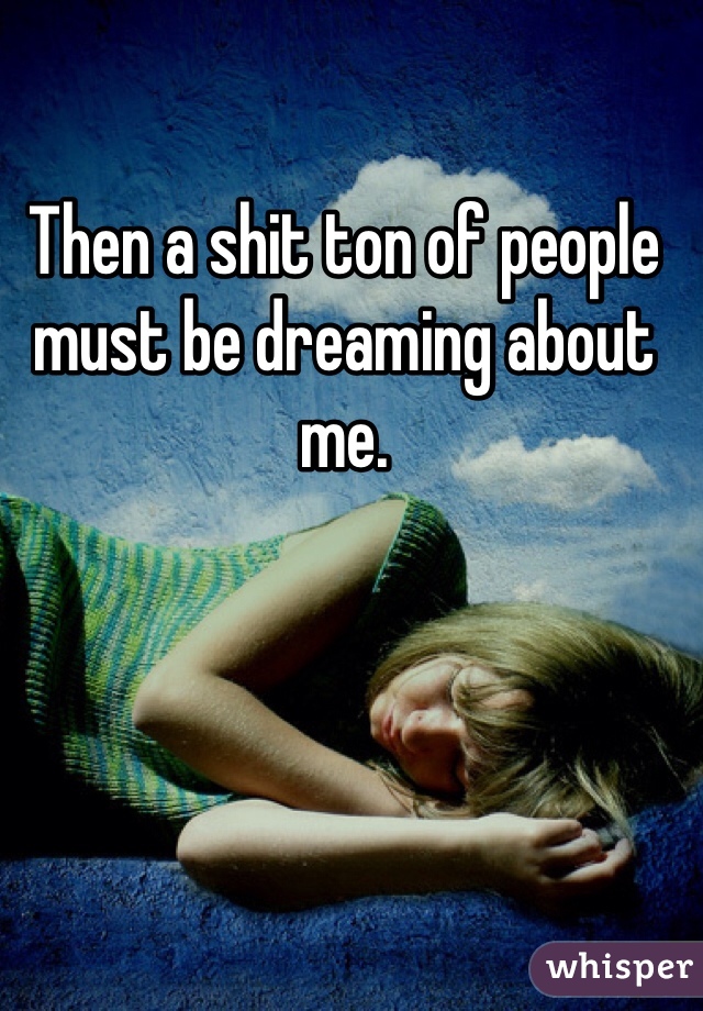 Then a shit ton of people must be dreaming about me. 