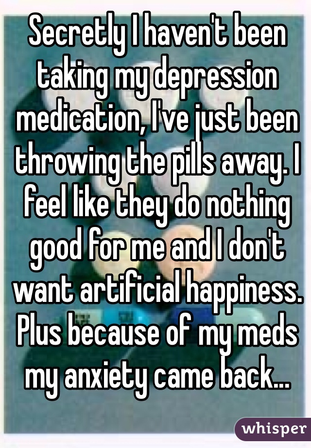 Secretly I haven't been taking my depression medication, I've just been throwing the pills away. I feel like they do nothing good for me and I don't want artificial happiness. Plus because of my meds my anxiety came back...