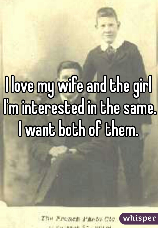 I love my wife and the girl I'm interested in the same. I want both of them. 