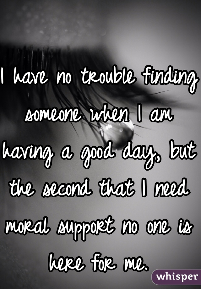 I have no trouble finding someone when I am having a good day, but the second that I need moral support no one is here for me. 
