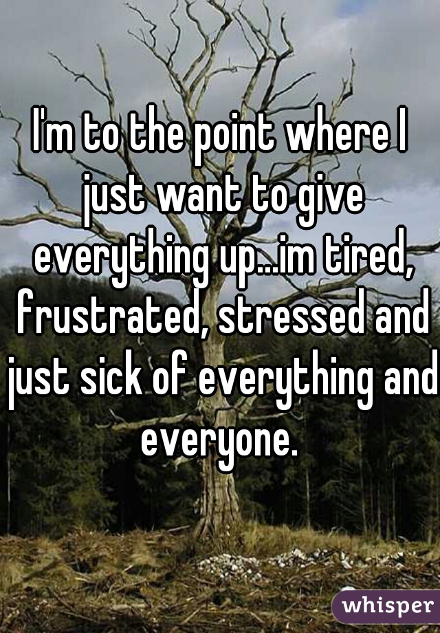 I'm to the point where I just want to give everything up...im tired, frustrated, stressed and just sick of everything and everyone. 