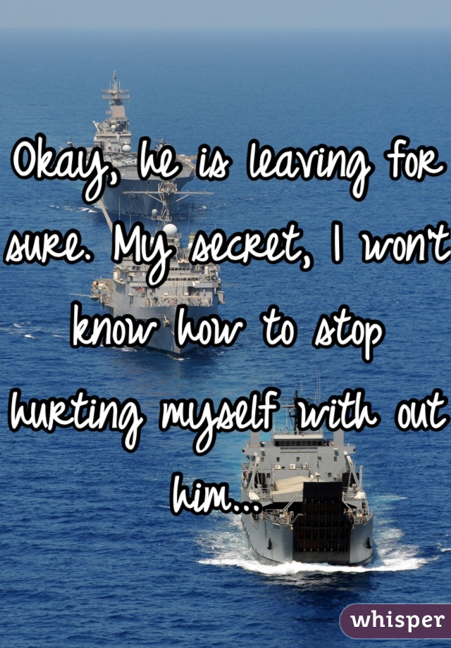 Okay, he is leaving for sure. My secret, I won't know how to stop hurting myself with out him... 