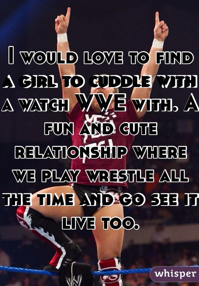 I would love to find a girl to cuddle with a watch WWE with. A fun and cute relationship where we play wrestle all the time and go see it live too. 