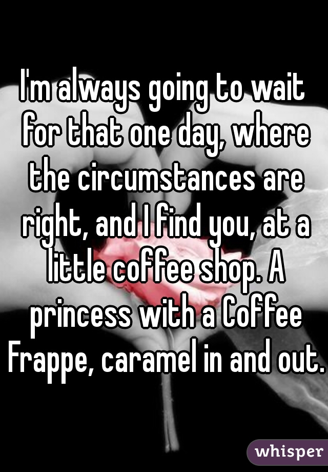 I'm always going to wait for that one day, where the circumstances are right, and I find you, at a little coffee shop. A princess with a Coffee Frappe, caramel in and out.  