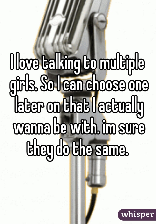 I love talking to multiple girls. So I can choose one later on that I actually wanna be with. im sure they do the same. 
