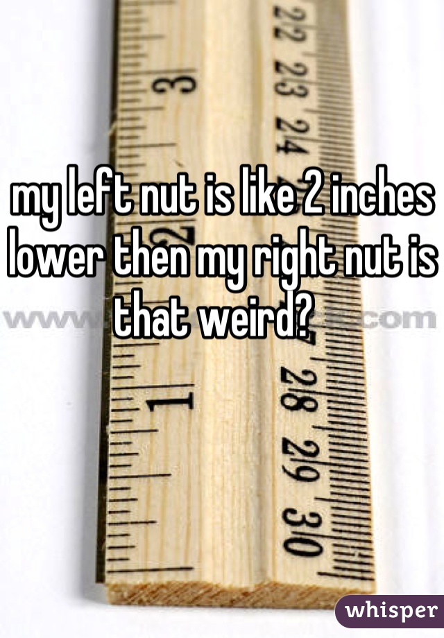 my left nut is like 2 inches lower then my right nut is that weird?  