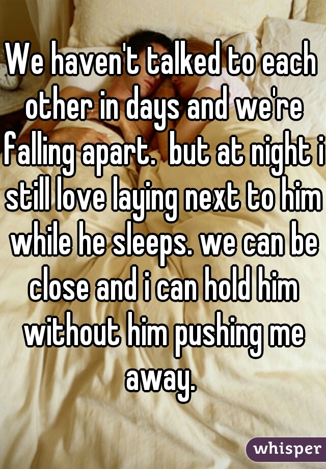 We haven't talked to each other in days and we're falling apart.  but at night i still love laying next to him while he sleeps. we can be close and i can hold him without him pushing me away. 