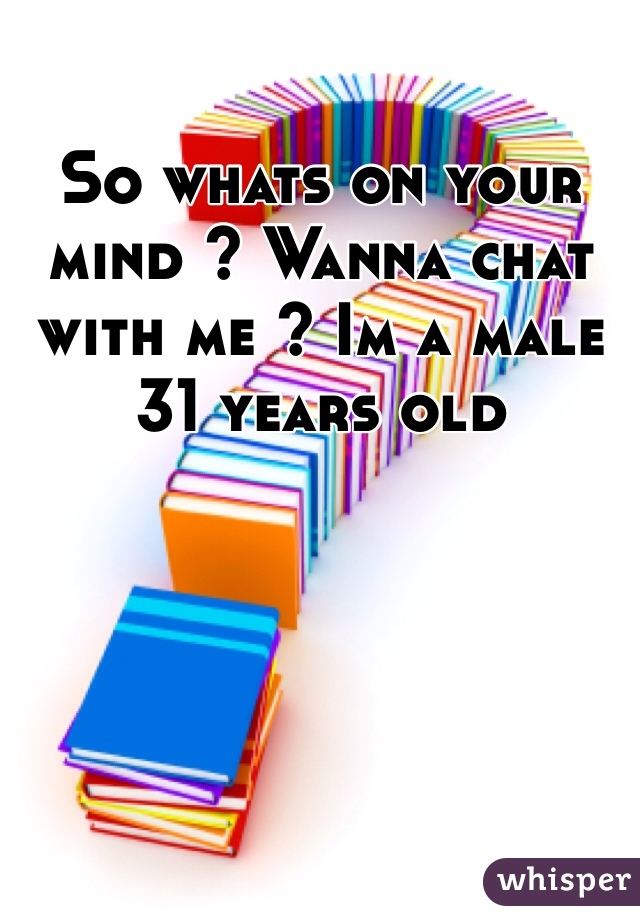 So whats on your mind ? Wanna chat with me ? Im a male 31 years old 