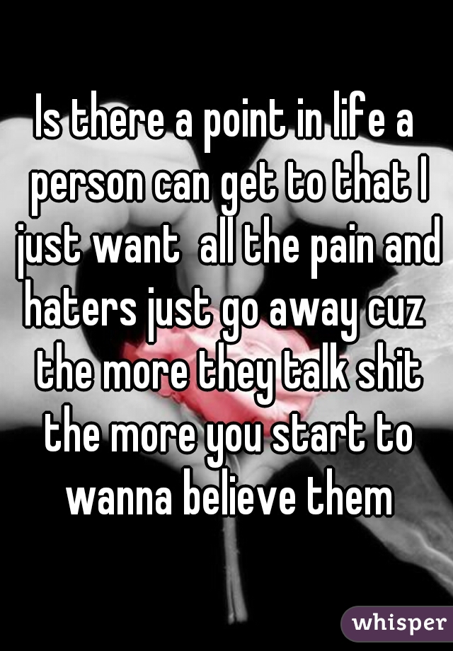 Is there a point in life a person can get to that I just want  all the pain and haters just go away cuz  the more they talk shit the more you start to wanna believe them
