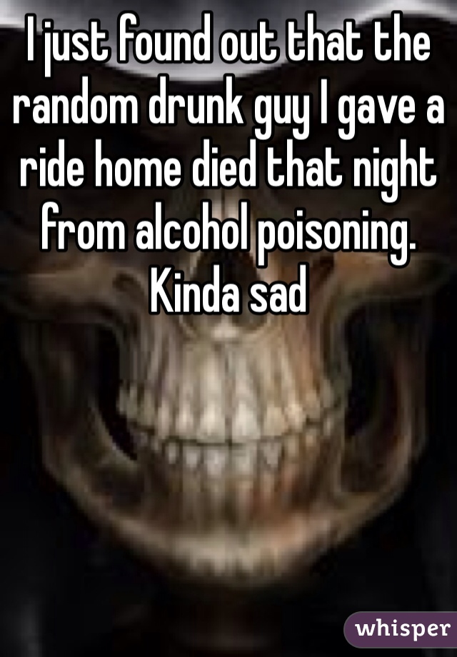 I just found out that the random drunk guy I gave a ride home died that night from alcohol poisoning. Kinda sad