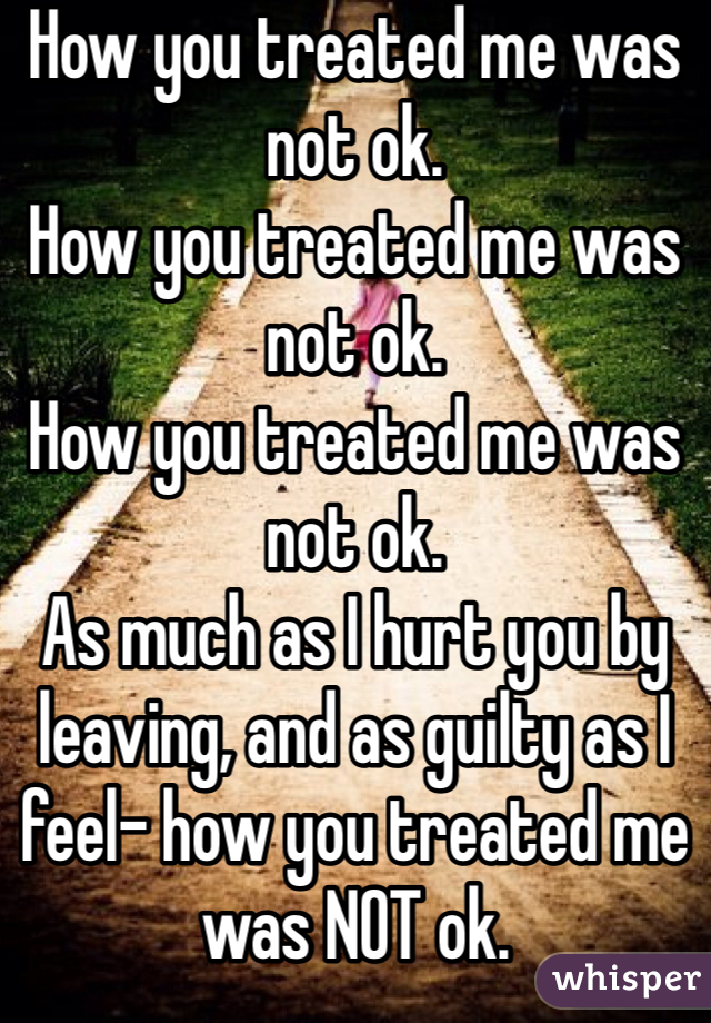 How you treated me was not ok. 
How you treated me was not ok.
How you treated me was not ok. 
As much as I hurt you by leaving, and as guilty as I feel- how you treated me was NOT ok.

