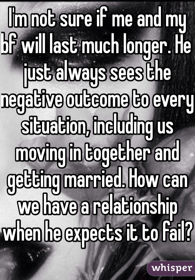I'm not sure if me and my bf will last much longer. He just always sees the negative outcome to every situation, including us moving in together and getting married. How can we have a relationship when he expects it to fail?