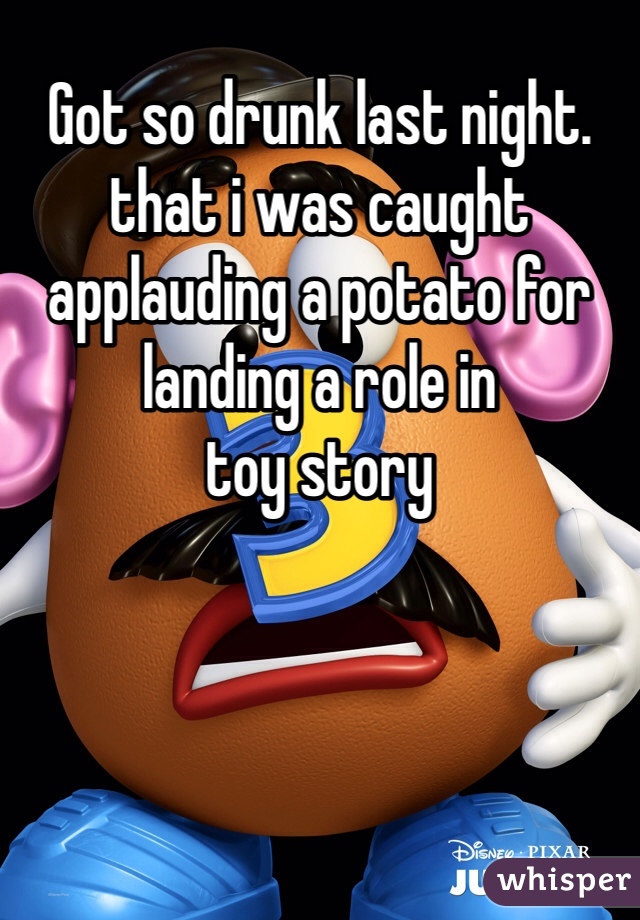 Got so drunk last night. 
that i was caught applauding a potato for landing a role in 
toy story