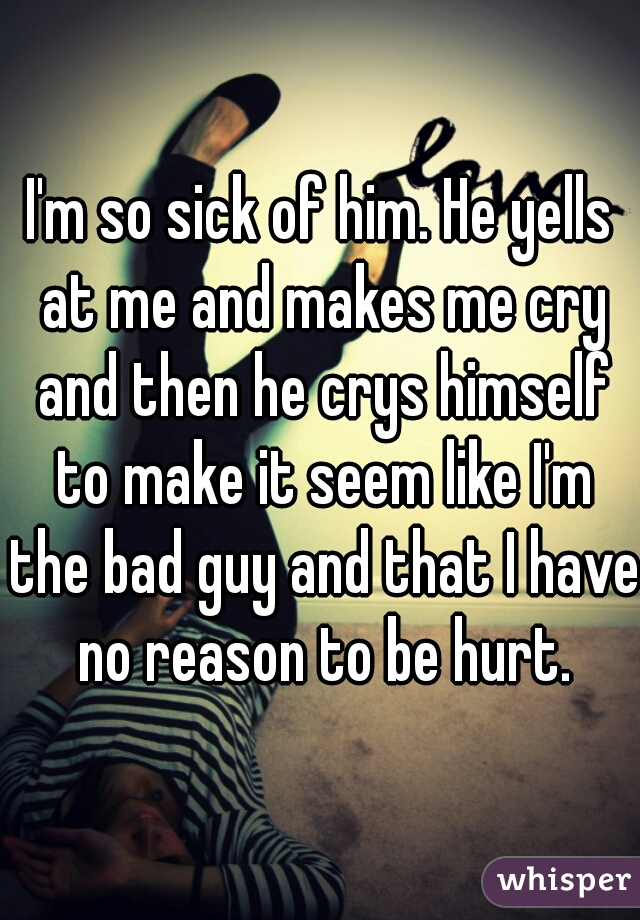 I'm so sick of him. He yells at me and makes me cry and then he crys himself to make it seem like I'm the bad guy and that I have no reason to be hurt.