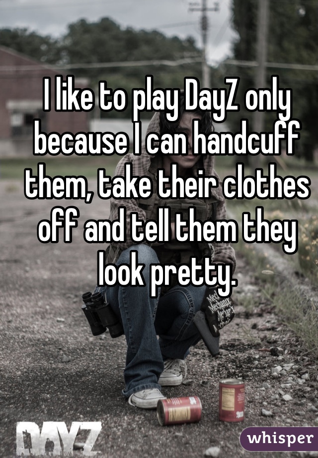 I like to play DayZ only because I can handcuff them, take their clothes off and tell them they look pretty. 