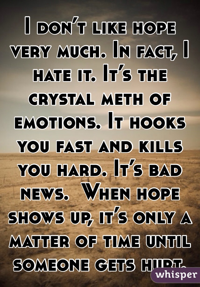 I don’t like hope very much. In fact, I hate it. It’s the crystal meth of emotions. It hooks you fast and kills you hard. It’s bad news.  When hope shows up, it’s only a matter of time until someone gets hurt.