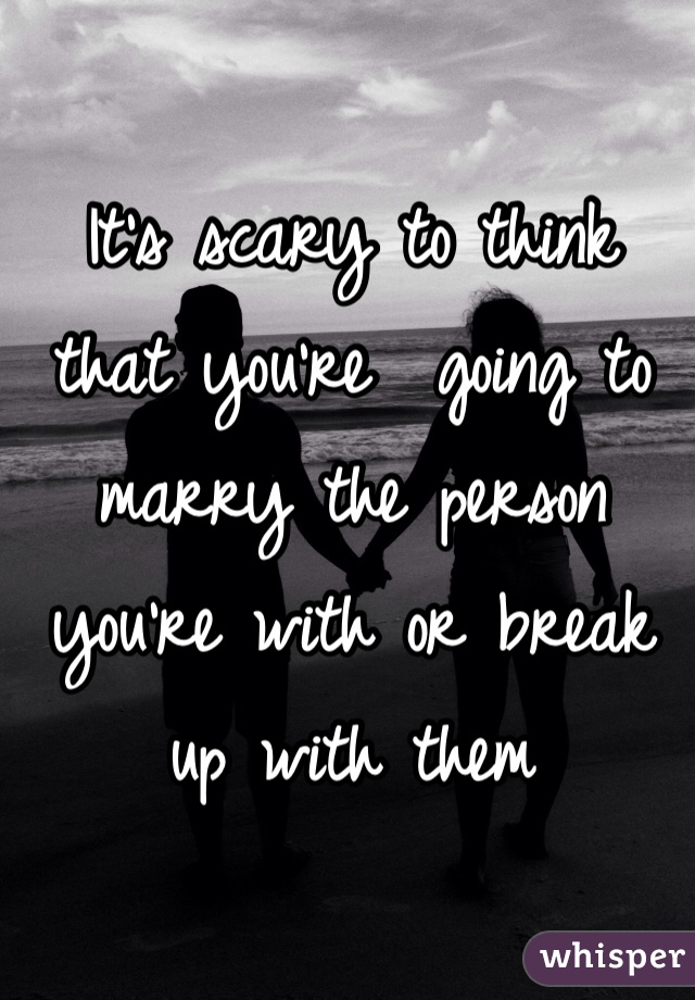 It's scary to think that you're  going to marry the person you're with or break up with them