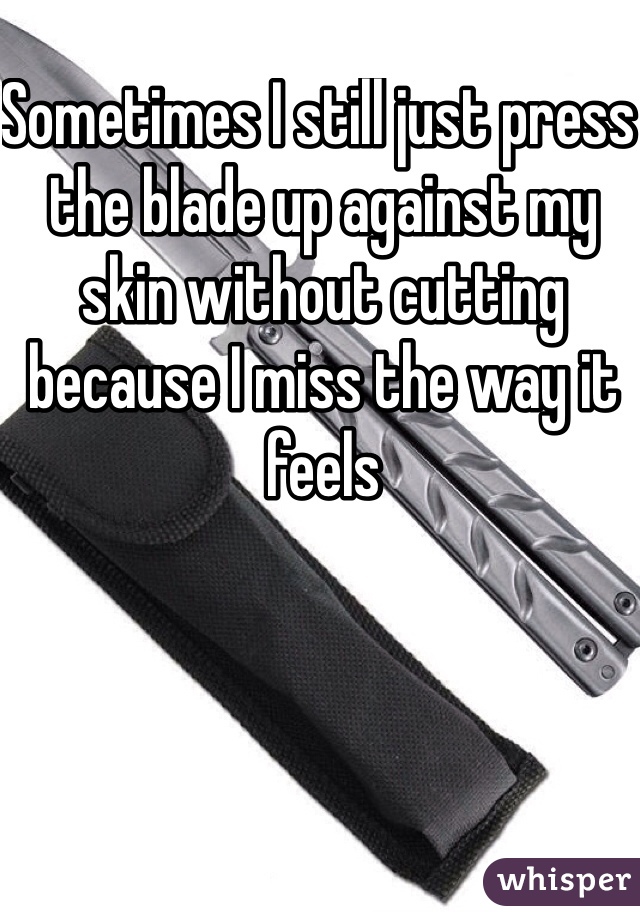 Sometimes I still just press the blade up against my skin without cutting because I miss the way it feels