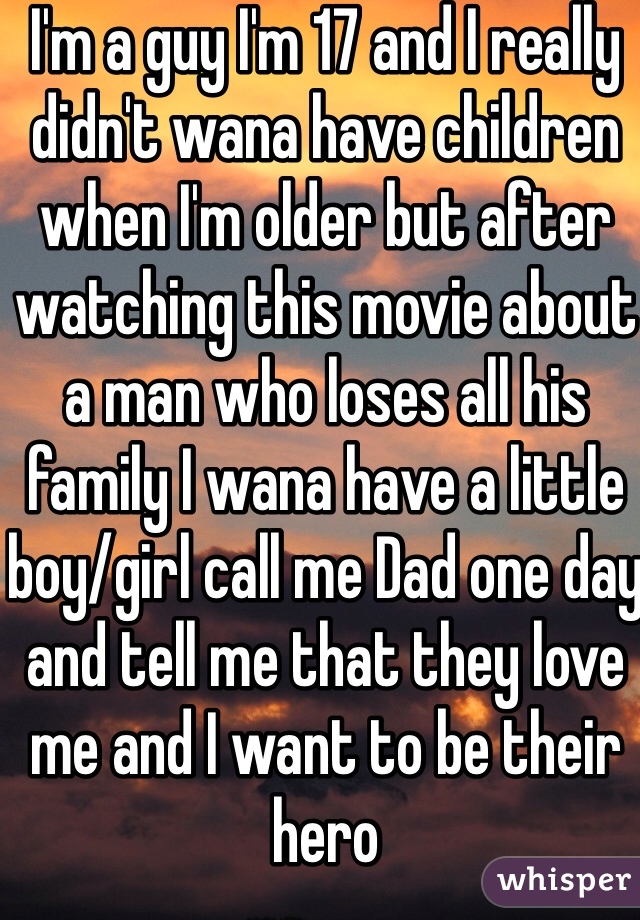 I'm a guy I'm 17 and I really didn't wana have children when I'm older but after watching this movie about a man who loses all his family I wana have a little boy/girl call me Dad one day and tell me that they love me and I want to be their hero
