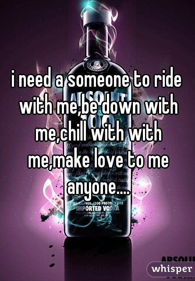 i need a someone to ride with me,be down with me,chill with with me,make love to me anyone....