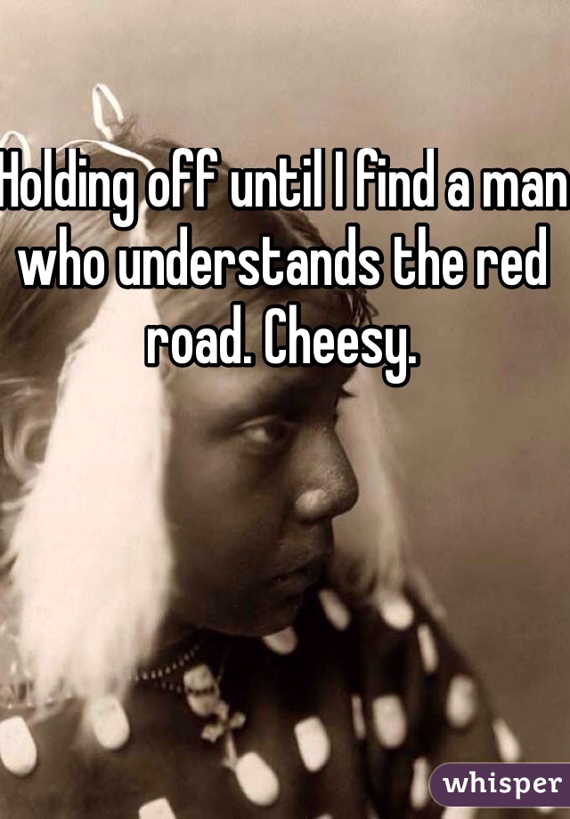 Holding off until I find a man who understands the red road. Cheesy. 