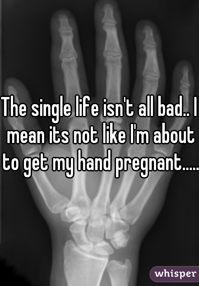 The single life isn't all bad.. I mean its not like I'm about to get my hand pregnant......
