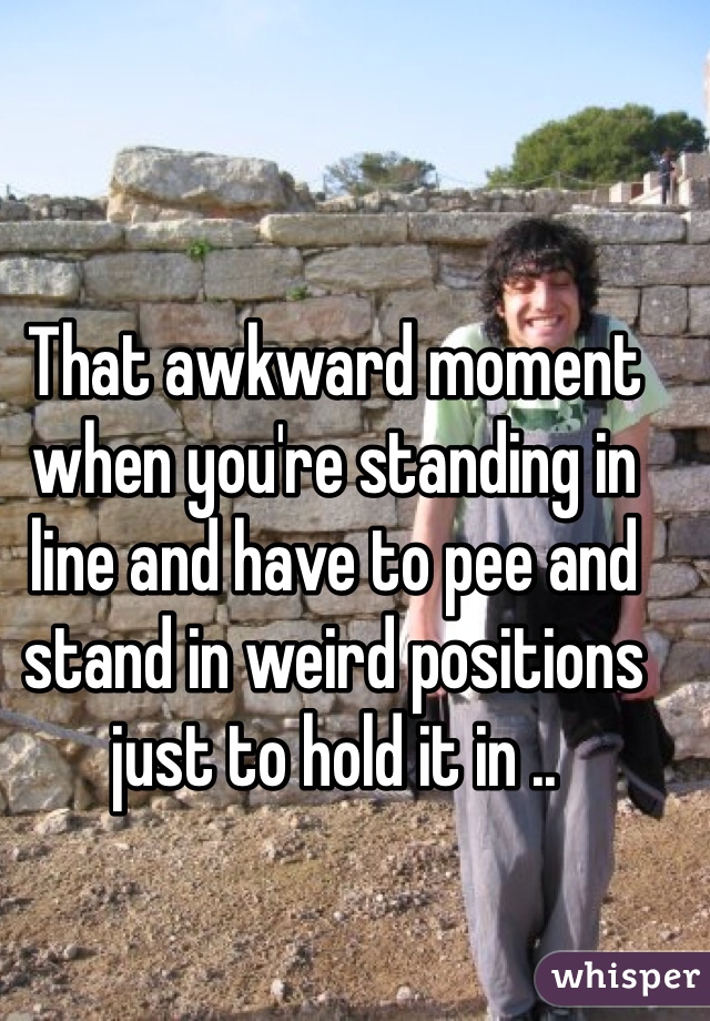 That awkward moment when you're standing in line and have to pee and stand in weird positions just to hold it in .. 