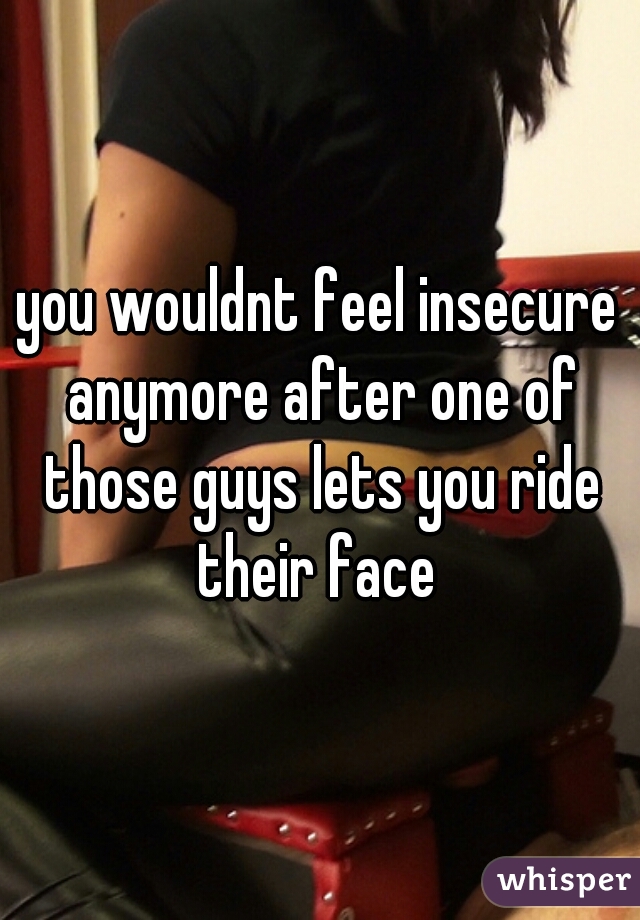 you wouldnt feel insecure anymore after one of those guys lets you ride their face 