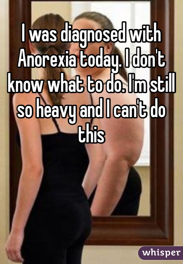 I was diagnosed with Anorexia today. I don't know what to do. I'm still so heavy and I can't do this 