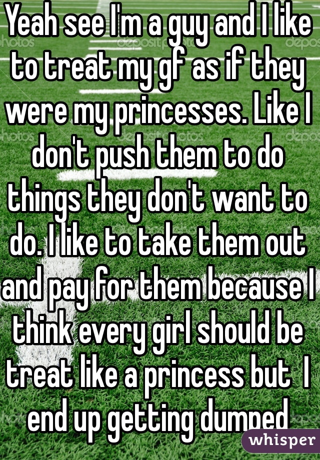 Yeah see I'm a guy and I like to treat my gf as if they were my princesses. Like I don't push them to do things they don't want to do. I like to take them out and pay for them because I think every girl should be treat like a princess but  I end up getting dumped 
