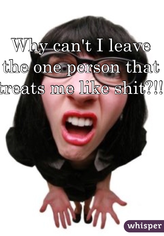 Why can't I leave the one person that treats me like shit?!! 