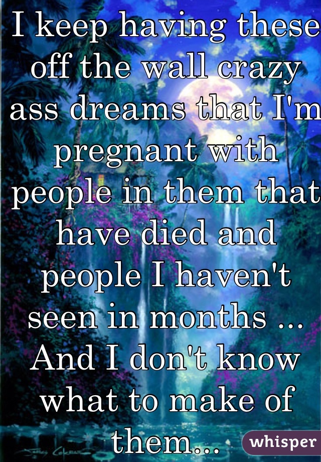 I keep having these off the wall crazy ass dreams that I'm pregnant with people in them that have died and people I haven't seen in months ... And I don't know what to make of them... 