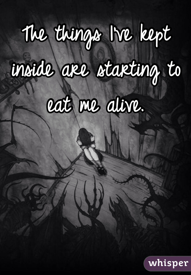 The things I've kept inside are starting to eat me alive.