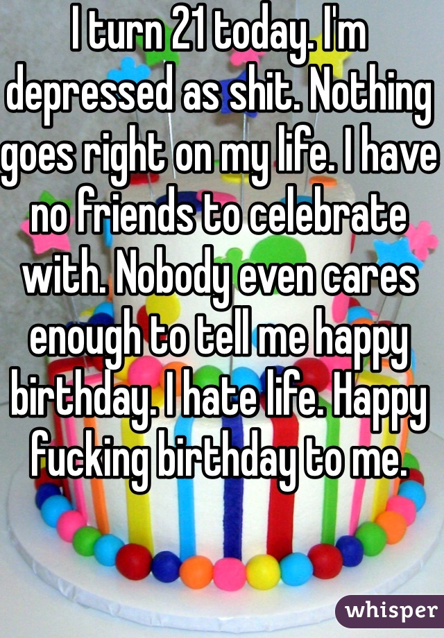 I turn 21 today. I'm depressed as shit. Nothing goes right on my life. I have no friends to celebrate with. Nobody even cares enough to tell me happy birthday. I hate life. Happy fucking birthday to me. 