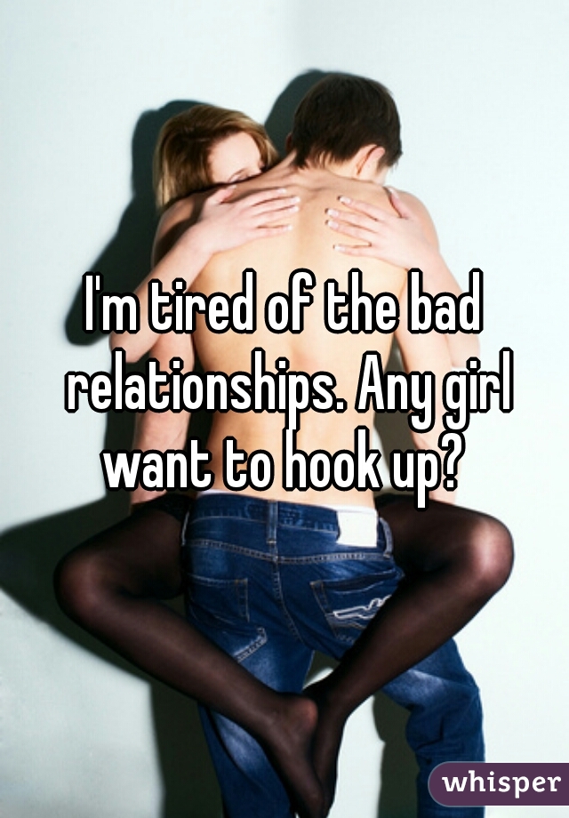 I'm tired of the bad relationships. Any girl want to hook up? 