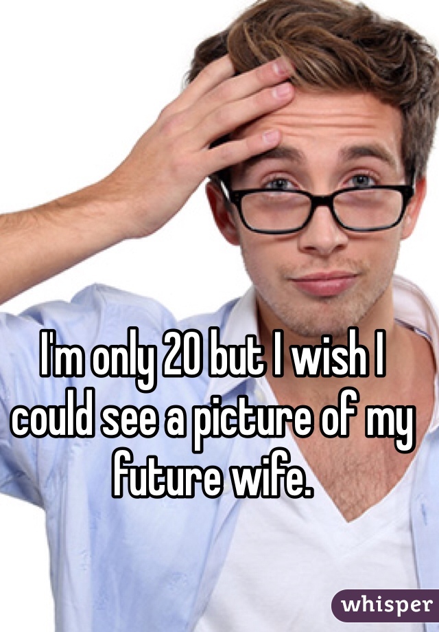 I'm only 20 but I wish I could see a picture of my future wife.