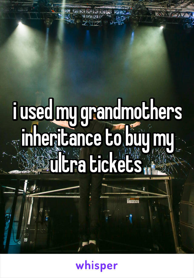 i used my grandmothers inheritance to buy my ultra tickets 