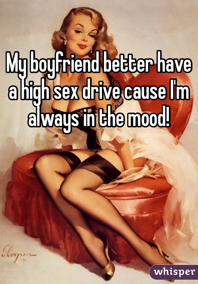 My boyfriend better have a high sex drive cause I'm always in the mood! 